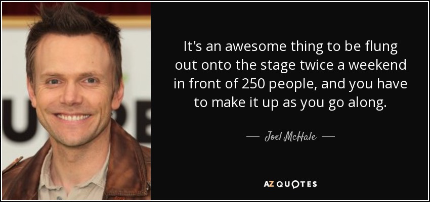 It's an awesome thing to be flung out onto the stage twice a weekend in front of 250 people, and you have to make it up as you go along. - Joel McHale