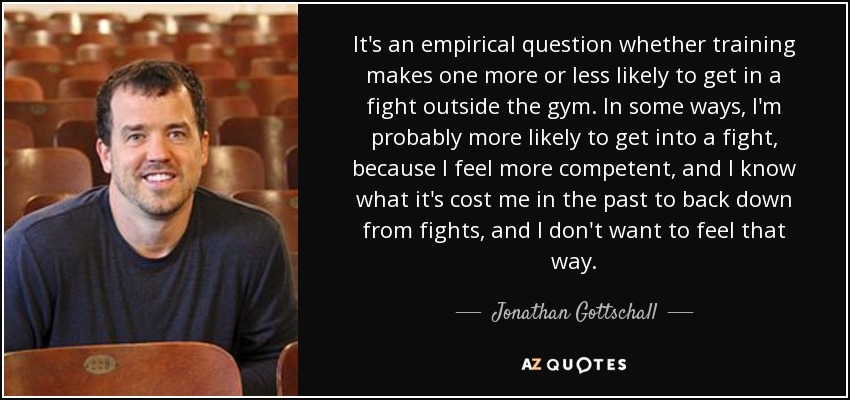 It's an empirical question whether training makes one more or less likely to get in a fight outside the gym. In some ways, I'm probably more likely to get into a fight, because I feel more competent, and I know what it's cost me in the past to back down from fights, and I don't want to feel that way. - Jonathan Gottschall