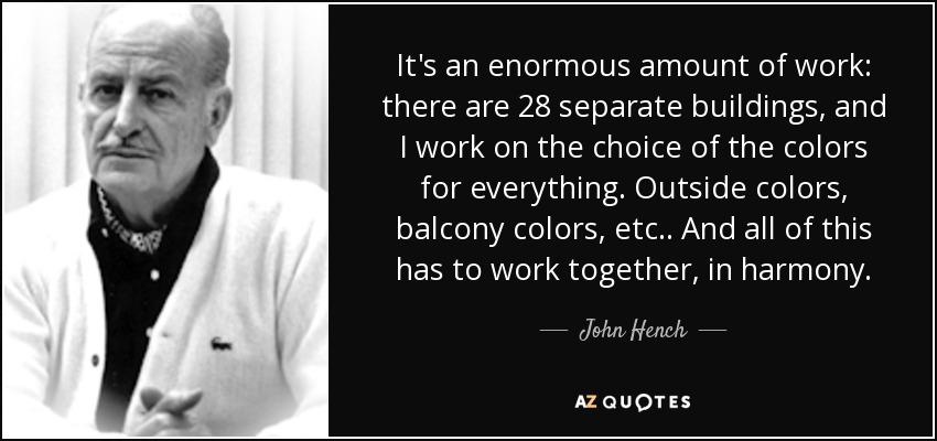 It's an enormous amount of work: there are 28 separate buildings, and I work on the choice of the colors for everything. Outside colors, balcony colors, etc.. And all of this has to work together, in harmony. - John Hench