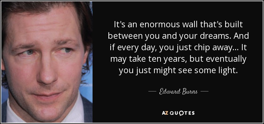 It's an enormous wall that's built between you and your dreams. And if every day, you just chip away... It may take ten years, but eventually you just might see some light. - Edward Burns