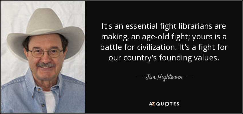 It's an essential fight librarians are making, an age-old fight; yours is a battle for civilization. It's a fight for our country's founding values. - Jim Hightower