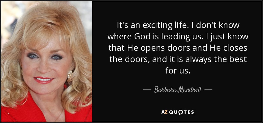 It's an exciting life. I don't know where God is leading us. I just know that He opens doors and He closes the doors, and it is always the best for us. - Barbara Mandrell