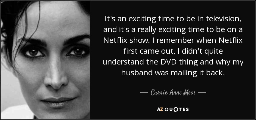 It's an exciting time to be in television, and it's a really exciting time to be on a Netflix show. I remember when Netflix first came out, I didn't quite understand the DVD thing and why my husband was mailing it back. - Carrie-Anne Moss