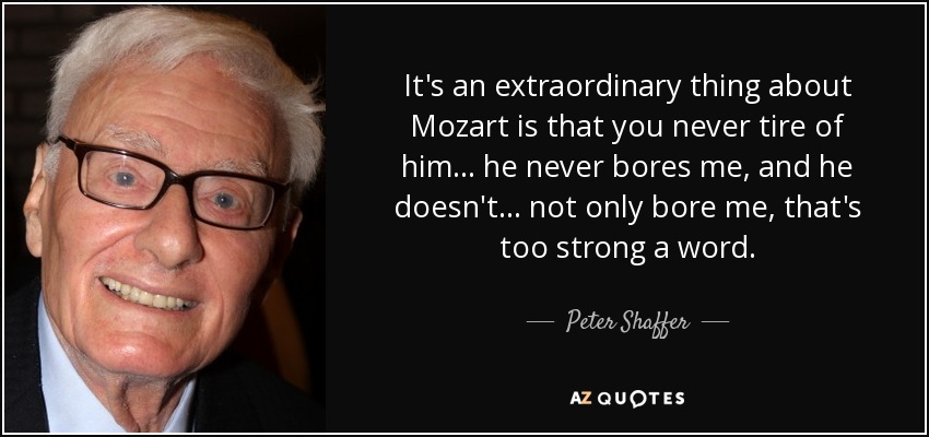 It's an extraordinary thing about Mozart is that you never tire of him... he never bores me, and he doesn't... not only bore me, that's too strong a word. - Peter Shaffer