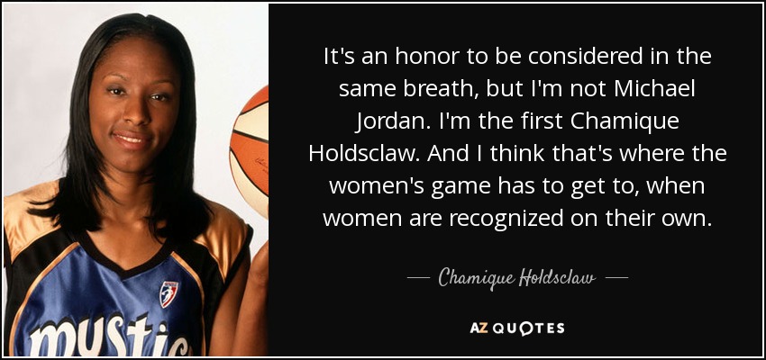 It's an honor to be considered in the same breath, but I'm not Michael Jordan. I'm the first Chamique Holdsclaw. And I think that's where the women's game has to get to, when women are recognized on their own. - Chamique Holdsclaw