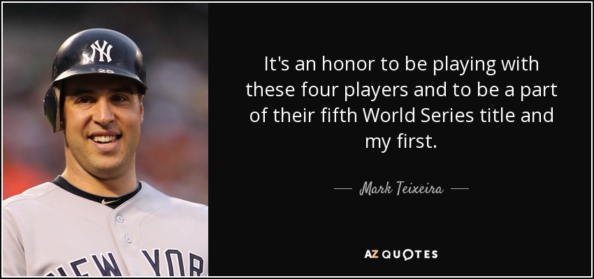It's an honor to be playing with these four players and to be a part of their fifth World Series title and my first. - Mark Teixeira