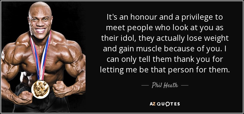 It's an honour and a privilege to meet people who look at you as their idol , they actually lose weight and gain muscle because of you. I can only tell them thank you for letting me be that person for them. - Phil Heath