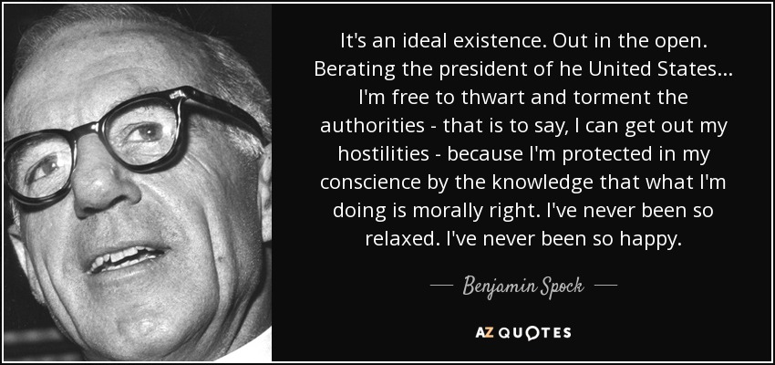 It's an ideal existence. Out in the open. Berating the president of he United States... I'm free to thwart and torment the authorities - that is to say, I can get out my hostilities - because I'm protected in my conscience by the knowledge that what I'm doing is morally right. I've never been so relaxed. I've never been so happy. - Benjamin Spock