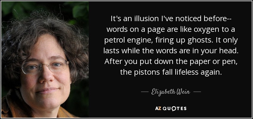 It's an illusion I've noticed before-- words on a page are like oxygen to a petrol engine, firing up ghosts. It only lasts while the words are in your head. After you put down the paper or pen, the pistons fall lifeless again. - Elizabeth Wein