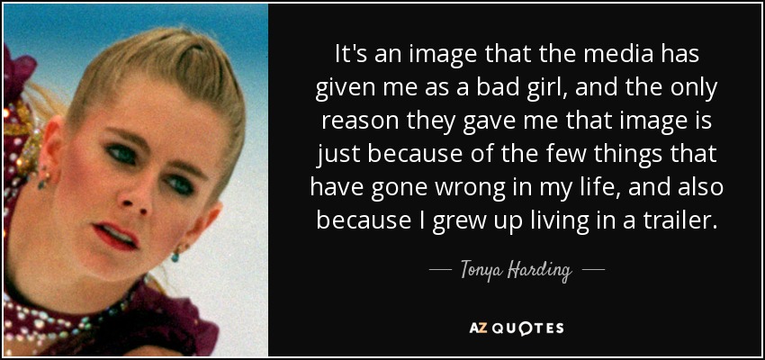It's an image that the media has given me as a bad girl, and the only reason they gave me that image is just because of the few things that have gone wrong in my life, and also because I grew up living in a trailer. - Tonya Harding