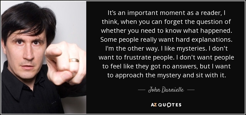 It's an important moment as a reader, I think, when you can forget the question of whether you need to know what happened. Some people really want hard explanations. I'm the other way. I like mysteries. I don't want to frustrate people. I don't want people to feel like they got no answers, but I want to approach the mystery and sit with it. - John Darnielle