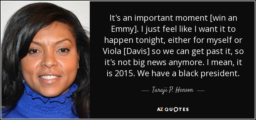 It's an important moment [win an Emmy]. I just feel like I want it to happen tonight, either for myself or Viola [Davis] so we can get past it, so it's not big news anymore. I mean, it is 2015. We have a black president. - Taraji P. Henson