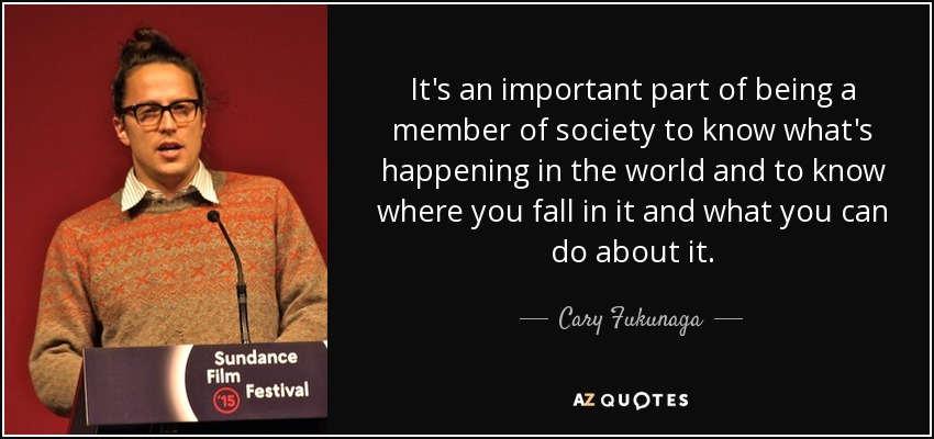 It's an important part of being a member of society to know what's happening in the world and to know where you fall in it and what you can do about it. - Cary Fukunaga