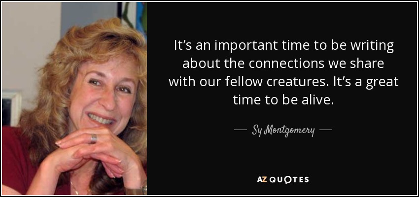 It’s an important time to be writing about the connections we share with our fellow creatures. It’s a great time to be alive. - Sy Montgomery