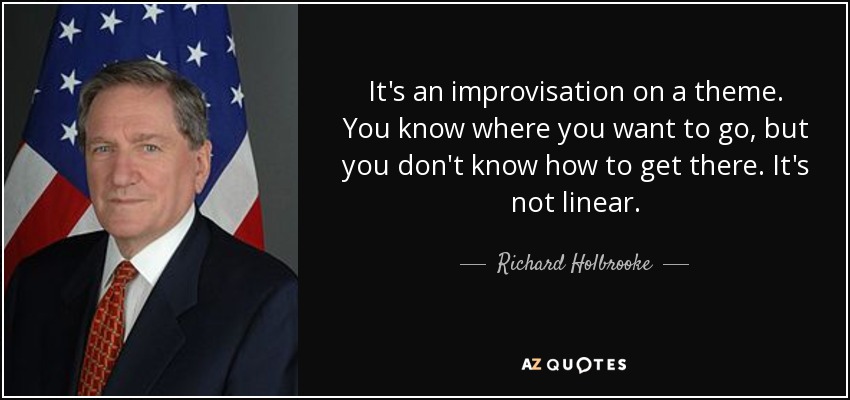 It's an improvisation on a theme. You know where you want to go, but you don't know how to get there. It's not linear. - Richard Holbrooke