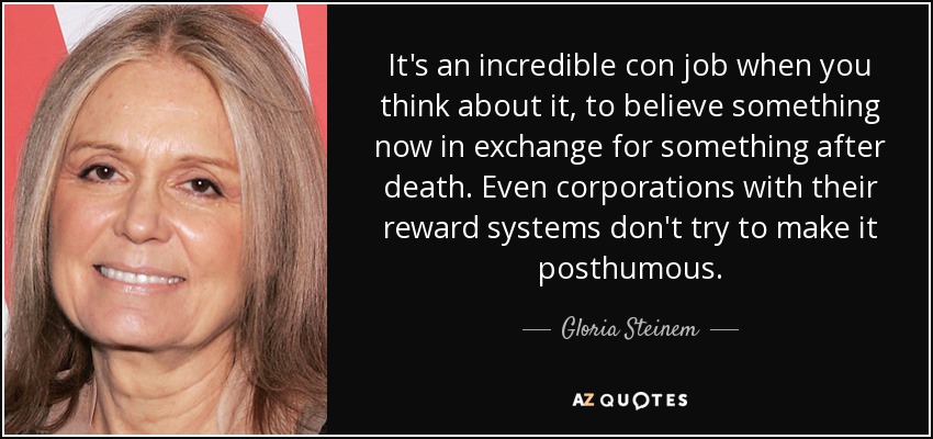 It's an incredible con job when you think about it, to believe something now in exchange for something after death. Even corporations with their reward systems don't try to make it posthumous. - Gloria Steinem