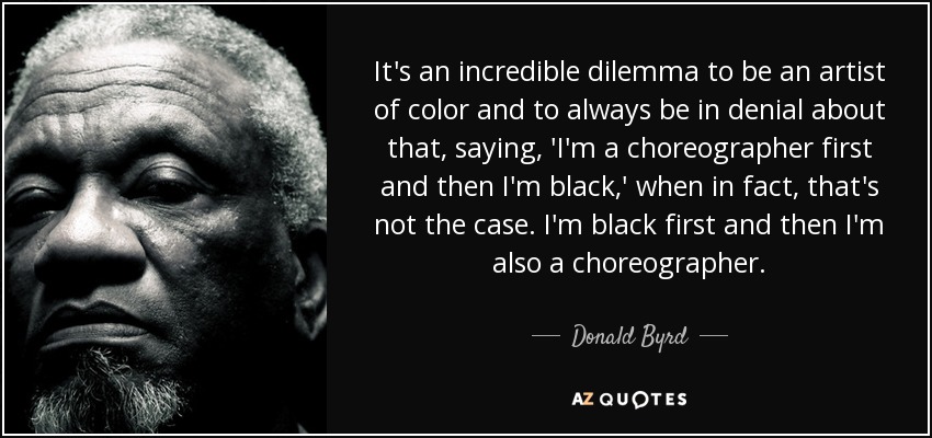 It's an incredible dilemma to be an artist of color and to always be in denial about that, saying, 'I'm a choreographer first and then I'm black,' when in fact, that's not the case. I'm black first and then I'm also a choreographer. - Donald Byrd