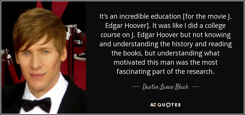 It's an incredible education [for the movie J. Edgar Hoover] . It was like I did a college course on J. Edgar Hoover but not knowing and understanding the history and reading the books, but understanding what motivated this man was the most fascinating part of the research. - Dustin Lance Black
