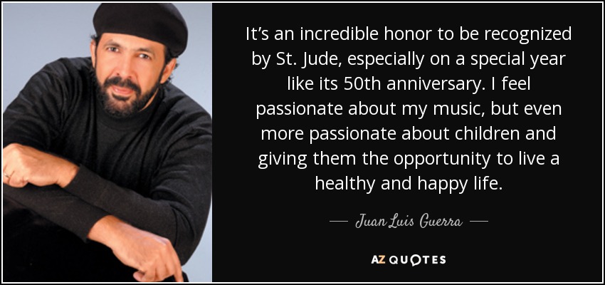 It’s an incredible honor to be recognized by St. Jude, especially on a special year like its 50th anniversary. I feel passionate about my music, but even more passionate about children and giving them the opportunity to live a healthy and happy life. - Juan Luis Guerra