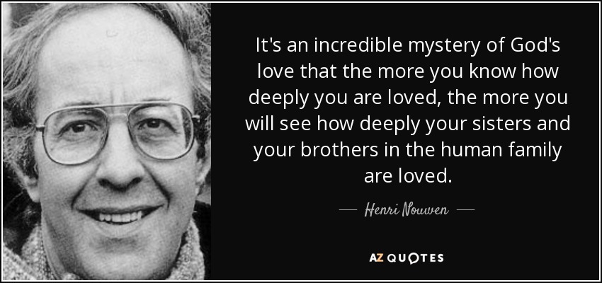 It's an incredible mystery of God's love that the more you know how deeply you are loved, the more you will see how deeply your sisters and your brothers in the human family are loved. - Henri Nouwen