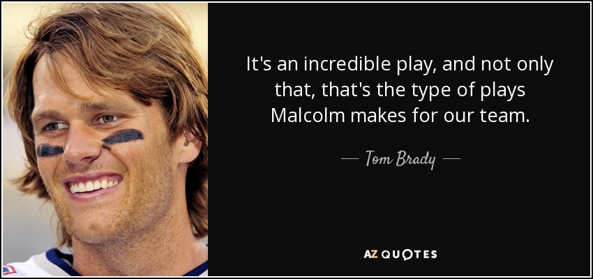 It's an incredible play, and not only that, that's the type of plays Malcolm makes for our team. - Tom Brady