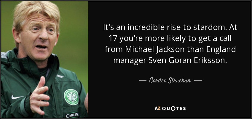 It's an incredible rise to stardom. At 17 you're more likely to get a call from Michael Jackson than England manager Sven Goran Eriksson. - Gordon Strachan