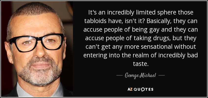 It's an incredibly limited sphere those tabloids have, isn't it? Basically, they can accuse people of being gay and they can accuse people of taking drugs, but they can't get any more sensational without entering into the realm of incredibly bad taste. - George Michael