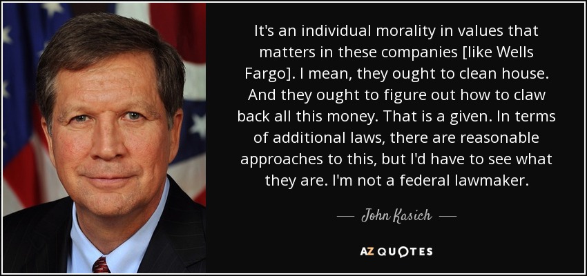 It's an individual morality in values that matters in these companies [like Wells Fargo]. I mean, they ought to clean house. And they ought to figure out how to claw back all this money. That is a given. In terms of additional laws, there are reasonable approaches to this, but I'd have to see what they are. I'm not a federal lawmaker. - John Kasich