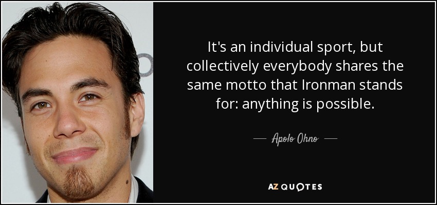 It's an individual sport, but collectively everybody shares the same motto that Ironman stands for: anything is possible. - Apolo Ohno