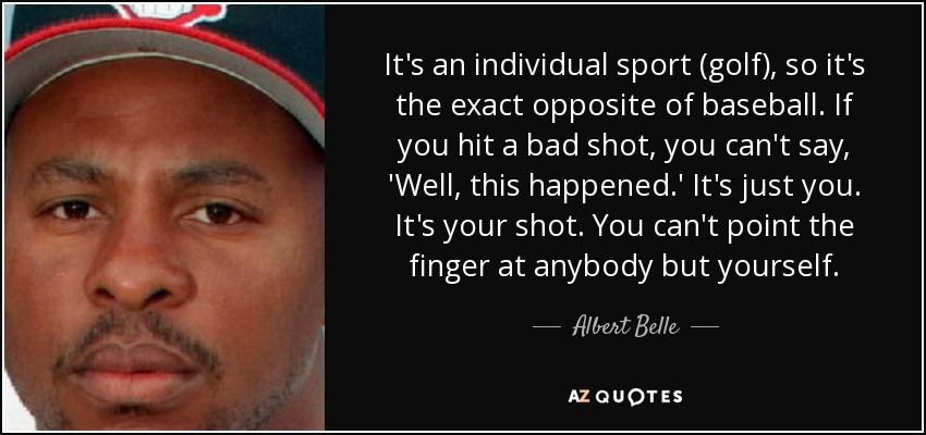 It's an individual sport (golf), so it's the exact opposite of baseball. If you hit a bad shot, you can't say, 'Well, this happened.' It's just you. It's your shot. You can't point the finger at anybody but yourself. - Albert Belle