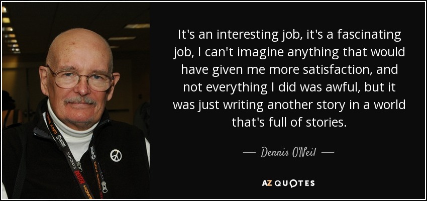 It's an interesting job, it's a fascinating job, I can't imagine anything that would have given me more satisfaction, and not everything I did was awful, but it was just writing another story in a world that's full of stories. - Dennis O'Neil