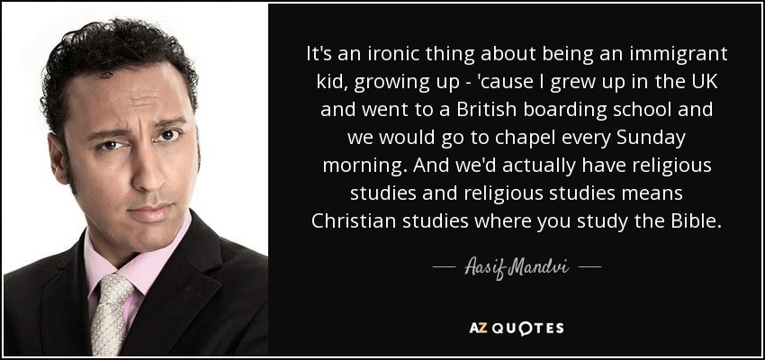 It's an ironic thing about being an immigrant kid, growing up - 'cause I grew up in the UK and went to a British boarding school and we would go to chapel every Sunday morning. And we'd actually have religious studies and religious studies means Christian studies where you study the Bible. - Aasif Mandvi