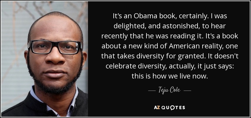 It's an Obama book, certainly. I was delighted, and astonished, to hear recently that he was reading it. It's a book about a new kind of American reality, one that takes diversity for granted. It doesn't celebrate diversity, actually, it just says: this is how we live now. - Teju Cole