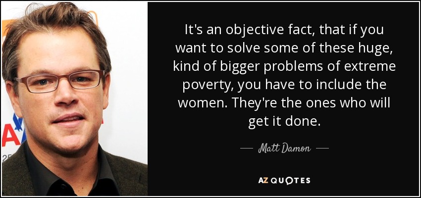It's an objective fact, that if you want to solve some of these huge, kind of bigger problems of extreme poverty, you have to include the women. They're the ones who will get it done. - Matt Damon