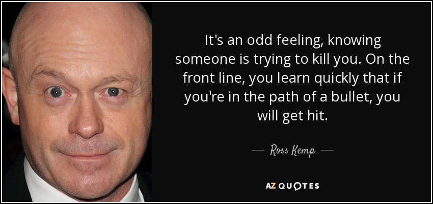 It's an odd feeling, knowing someone is trying to kill you. On the front line, you learn quickly that if you're in the path of a bullet, you will get hit. - Ross Kemp