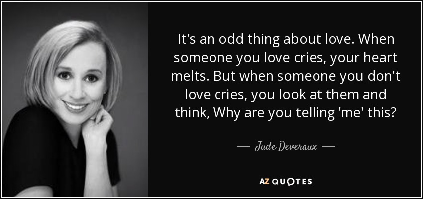 It's an odd thing about love. When someone you love cries, your heart melts. But when someone you don't love cries, you look at them and think, Why are you telling 'me' this? - Jude Deveraux