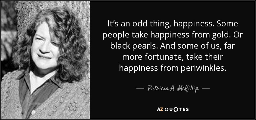 It’s an odd thing, happiness. Some people take happiness from gold. Or black pearls. And some of us, far more fortunate, take their happiness from periwinkles. - Patricia A. McKillip