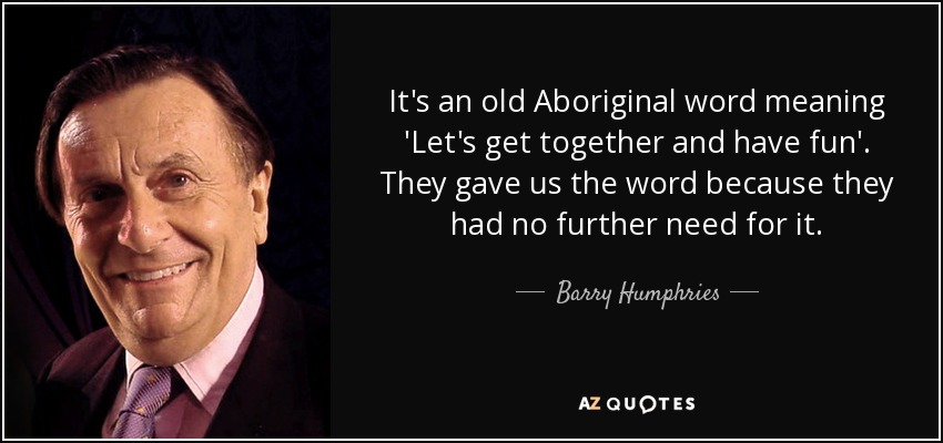 It's an old Aboriginal word meaning 'Let's get together and have fun'. They gave us the word because they had no further need for it. - Barry Humphries