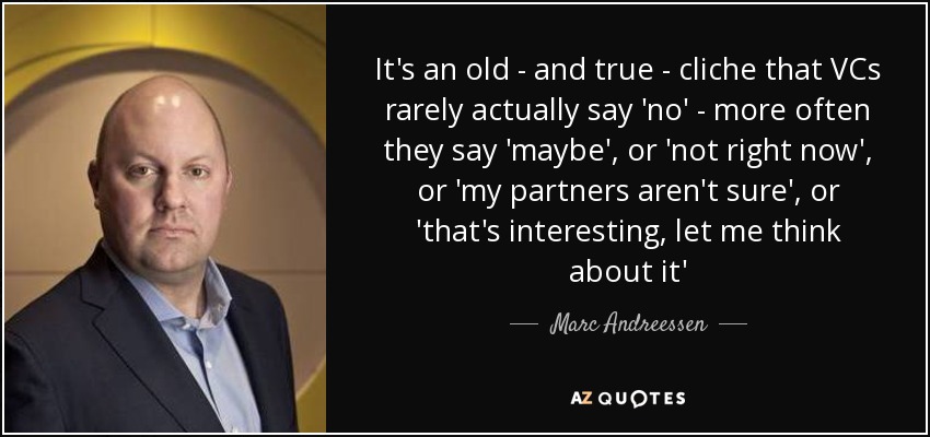 It's an old - and true - cliche that VCs rarely actually say 'no' - more often they say 'maybe', or 'not right now', or 'my partners aren't sure', or 'that's interesting, let me think about it' - Marc Andreessen