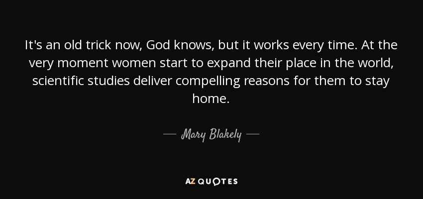 It's an old trick now, God knows, but it works every time. At the very moment women start to expand their place in the world, scientific studies deliver compelling reasons for them to stay home. - Mary Blakely