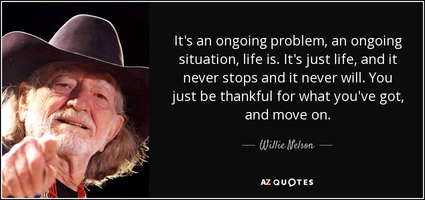 It's an ongoing problem, an ongoing situation, life is. It's just life, and it never stops and it never will. You just be thankful for what you've got, and move on. - Willie Nelson
