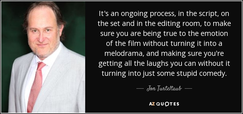 It's an ongoing process, in the script, on the set and in the editing room, to make sure you are being true to the emotion of the film without turning it into a melodrama, and making sure you're getting all the laughs you can without it turning into just some stupid comedy. - Jon Turteltaub
