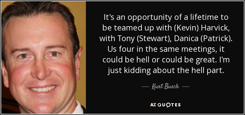 It's an opportunity of a lifetime to be teamed up with (Kevin) Harvick, with Tony (Stewart), Danica (Patrick). Us four in the same meetings, it could be hell or could be great. I'm just kidding about the hell part. - Kurt Busch