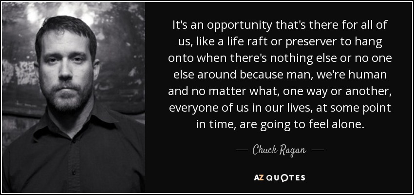 It's an opportunity that's there for all of us, like a life raft or preserver to hang onto when there's nothing else or no one else around because man, we're human and no matter what, one way or another, everyone of us in our lives, at some point in time, are going to feel alone. - Chuck Ragan
