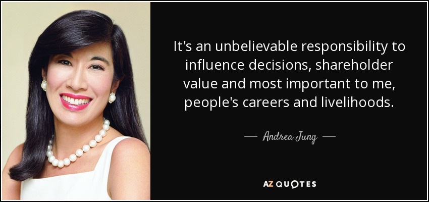 It's an unbelievable responsibility to influence decisions, shareholder value and most important to me, people's careers and livelihoods. - Andrea Jung
