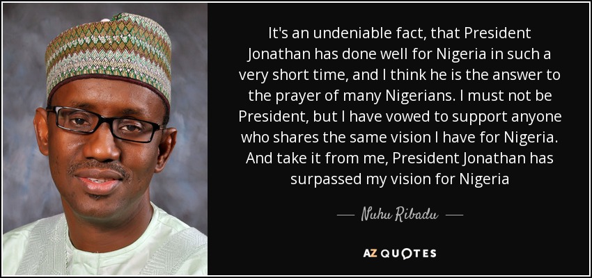 It's an undeniable fact, that President Jonathan has done well for Nigeria in such a very short time, and I think he is the answer to the prayer of many Nigerians. I must not be President, but I have vowed to support anyone who shares the same vision I have for Nigeria. And take it from me, President Jonathan has surpassed my vision for Nigeria - Nuhu Ribadu