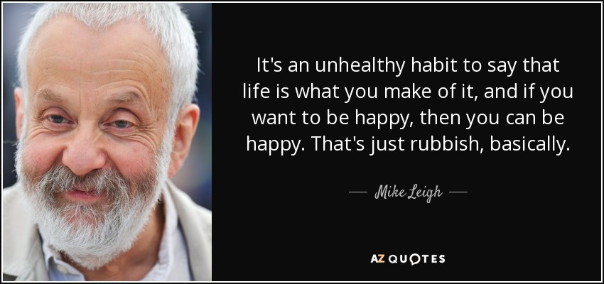 It's an unhealthy habit to say that life is what you make of it, and if you want to be happy, then you can be happy. That's just rubbish, basically. - Mike Leigh