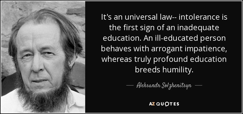 It's an universal law-- intolerance is the first sign of an inadequate education. An ill-educated person behaves with arrogant impatience, whereas truly profound education breeds humility. - Aleksandr Solzhenitsyn