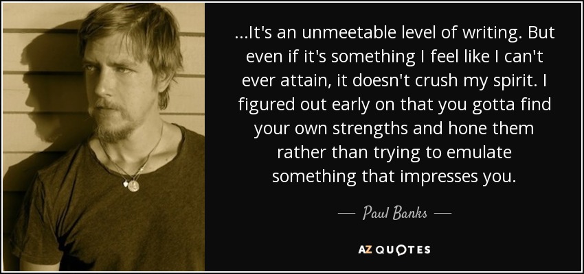 ...It's an unmeetable level of writing. But even if it's something I feel like I can't ever attain, it doesn't crush my spirit. I figured out early on that you gotta find your own strengths and hone them rather than trying to emulate something that impresses you. - Paul Banks