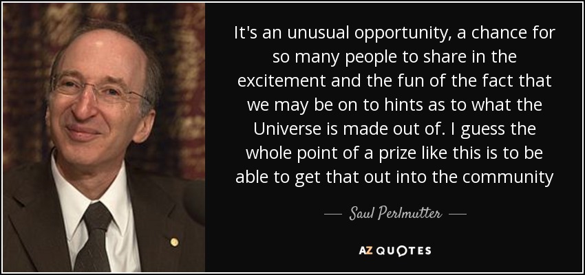 It's an unusual opportunity, a chance for so many people to share in the excitement and the fun of the fact that we may be on to hints as to what the Universe is made out of. I guess the whole point of a prize like this is to be able to get that out into the community - Saul Perlmutter